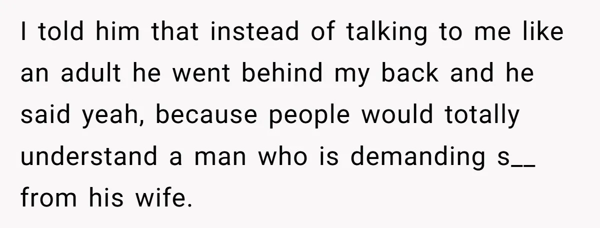 I told him that instead of talking to me like an adult he went behind my back and he said yeah, because people would totally understand a man who is...