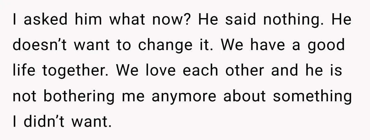 I asked him what now? He said nothing. He doesn’t want to change it. We have a good life together. We love each other and he is not bothering me...