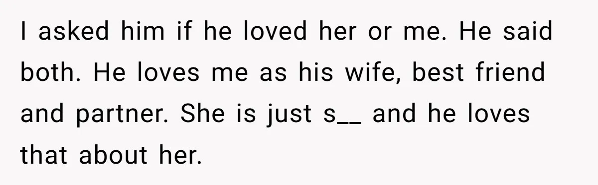 I asked him if he loved her or me. He said both. He loves me as his wife, best friend and partner. She is just s__ and he loves that...