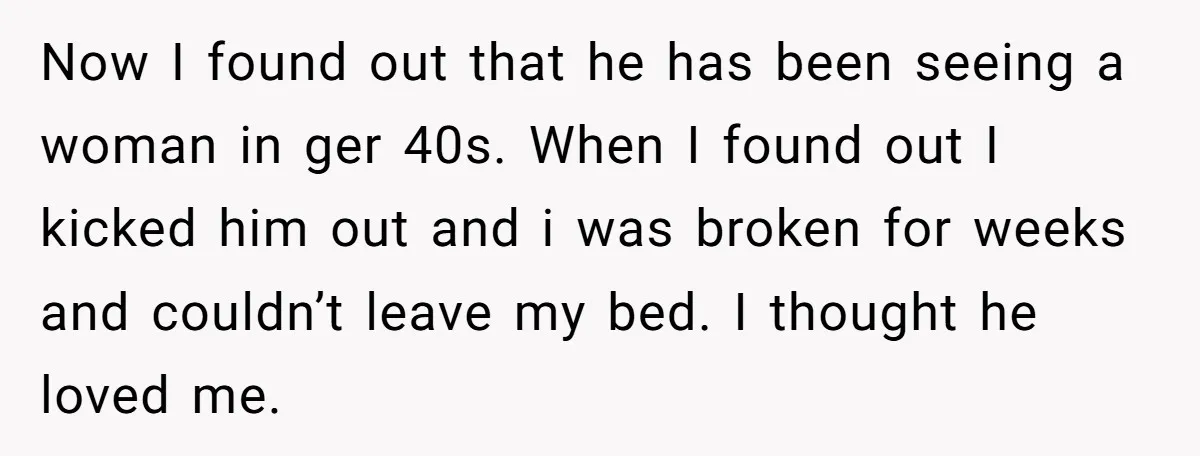 Now I found out that he has been seeing a woman in ger 40s. When I found out I kicked him out and i was broken for weeks and couldn’t...