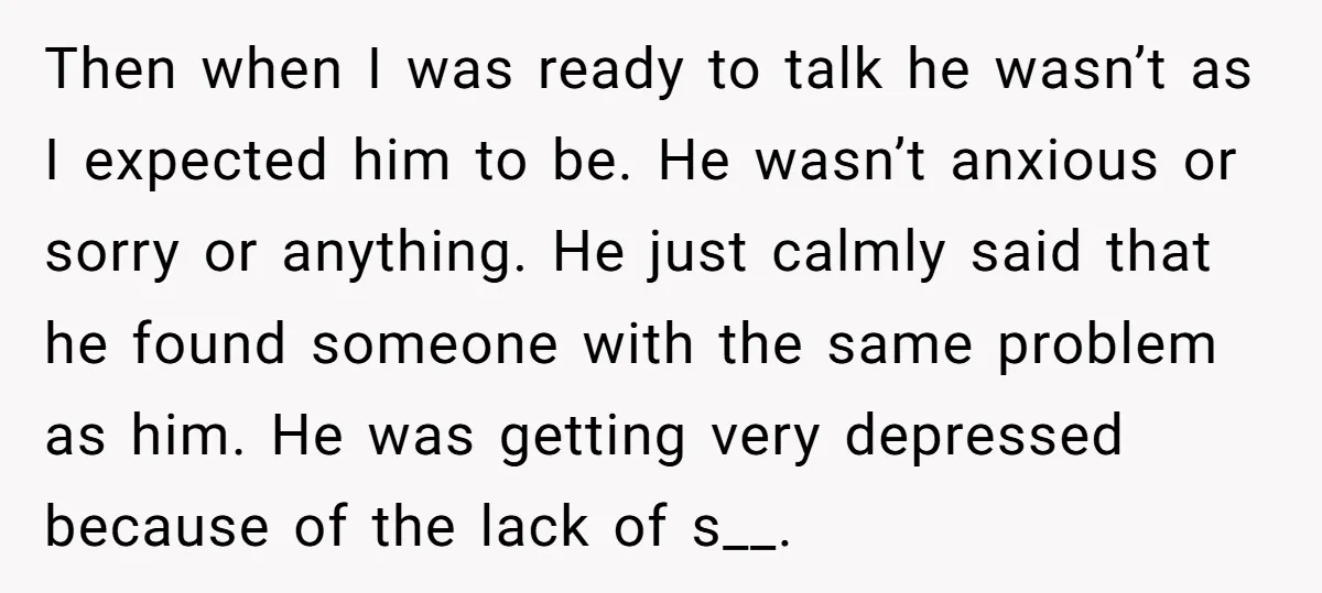 Then when I was ready to talk he wasn’t as I expected him to be. He wasn’t anxious or sorry or anything. He just calmly said that he found someone...