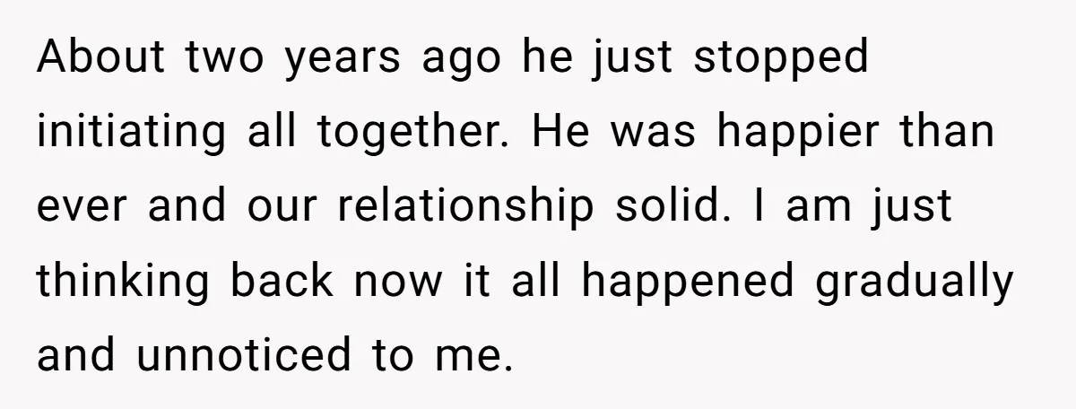 About two years ago he just stopped initiating all together. He was happier than ever and our relationship solid. I am just thinking back now it all happened gradually and...