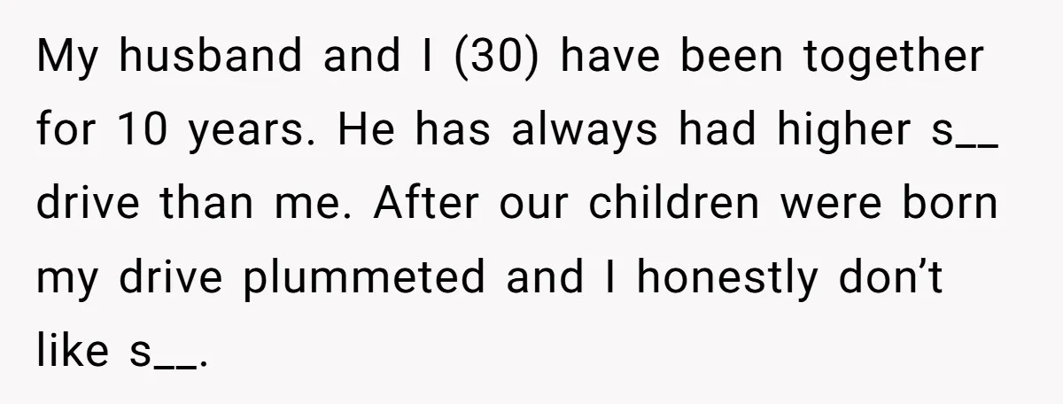 My husband and I (30) have been together for 10 years. He has always had higher s__ drive than me. After our children were born my drive plummeted and I...
