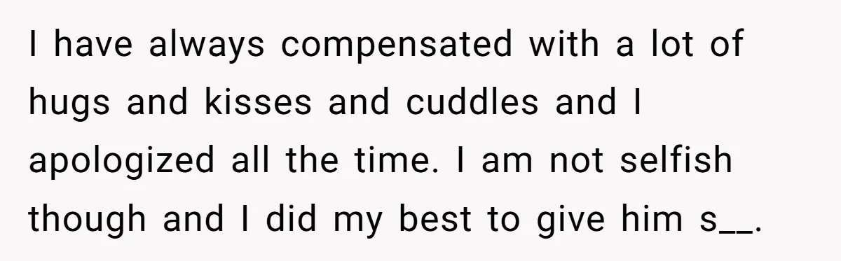 I have always compensated with a lot of hugs and kisses and cuddles and I apologized all the time. I am not selfish though and I did my best to...