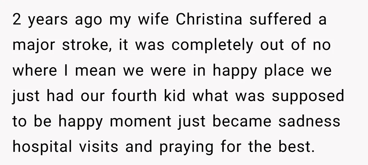 2 years ago my wife Christina suffered a major stroke, it was completely out of no where I mean we were in happy place we just had our fourth kid...