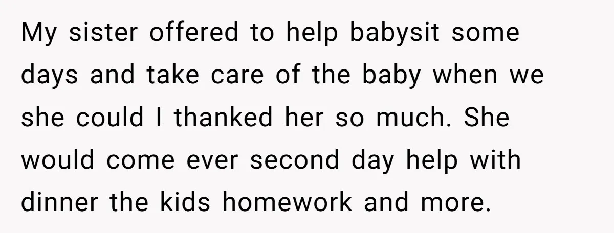 My sister offered to help babysit some days and take care of the baby when we she could I thanked her so much. She would come ever second day help...