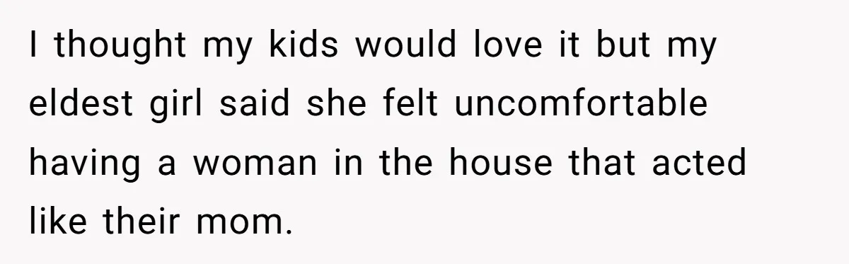 I thought my kids would love it but my eldest girl said she felt uncomfortable having a woman in the house that acted like their mom.