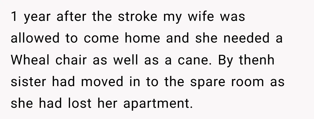 1 year after the stroke my wife was allowed to come home and she needed a Wheal chair as well as a cane. By thenh sister had moved in to...
