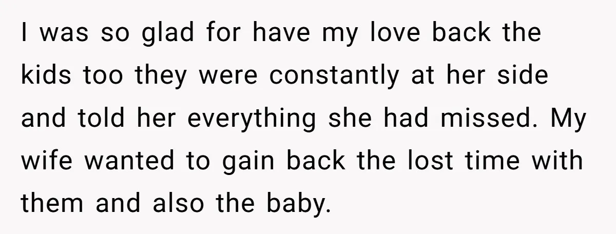 I was so glad for have my love back the kids too they were constantly at her side and told her everything she had missed. My wife wanted to gain...