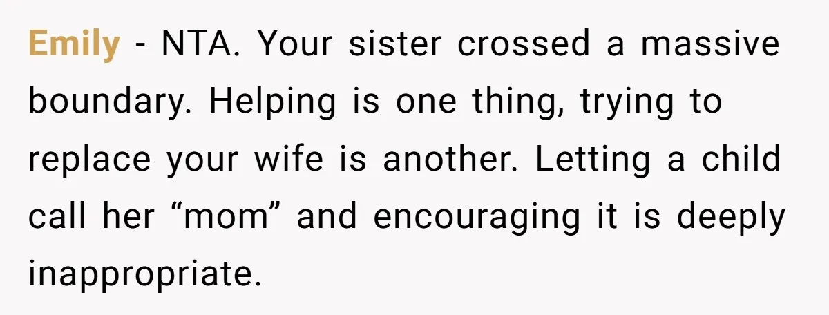 Emily - NTA. Your sister crossed a massive boundary. Helping is one thing, trying to replace your wife is another. Letting a child call her “mom” and encouraging it is...