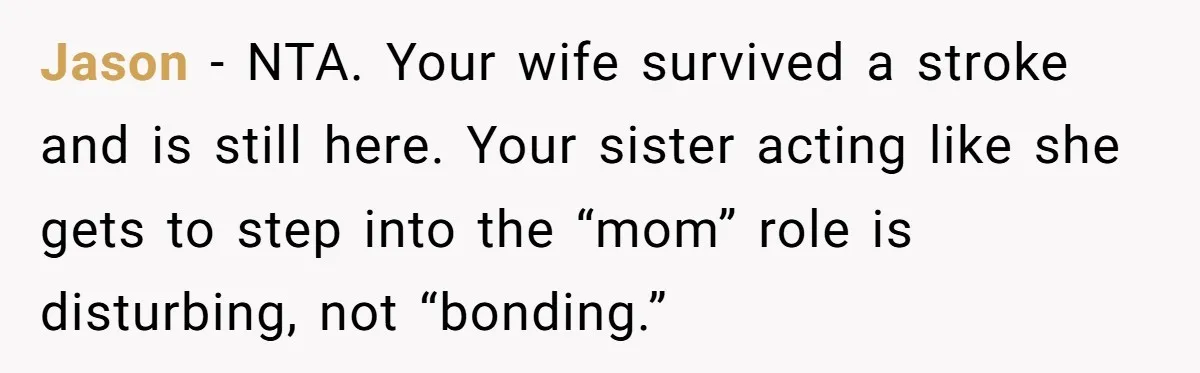 Jason - NTA. Your wife survived a stroke and is still here. Your sister acting like she gets to step into the “mom” role is disturbing, not “bonding.”
