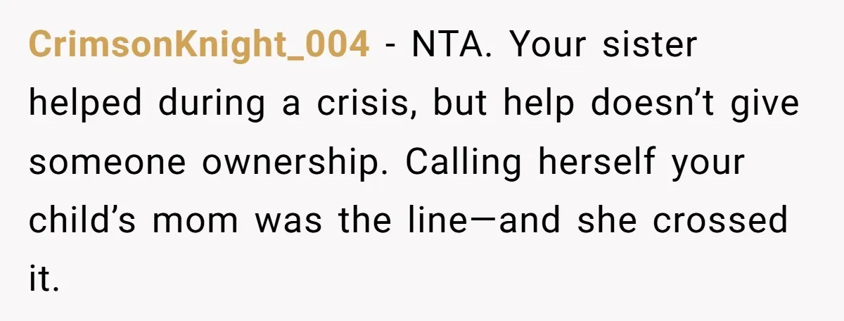 CrimsonKnight_004 - NTA. Your sister helped during a crisis, but help doesn’t give someone ownership. Calling herself your child’s mom was the line—and she crossed it.