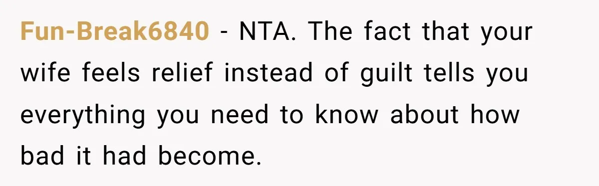 Fun-Break6840 - NTA. The fact that your wife feels relief instead of guilt tells you everything you need to know about how bad it had become.