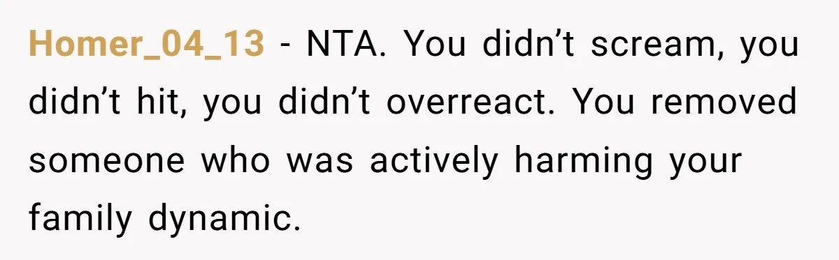 Homer_04_13 - NTA. You didn’t scream, you didn’t hit, you didn’t overreact. You removed someone who was actively harming your family dynamic.