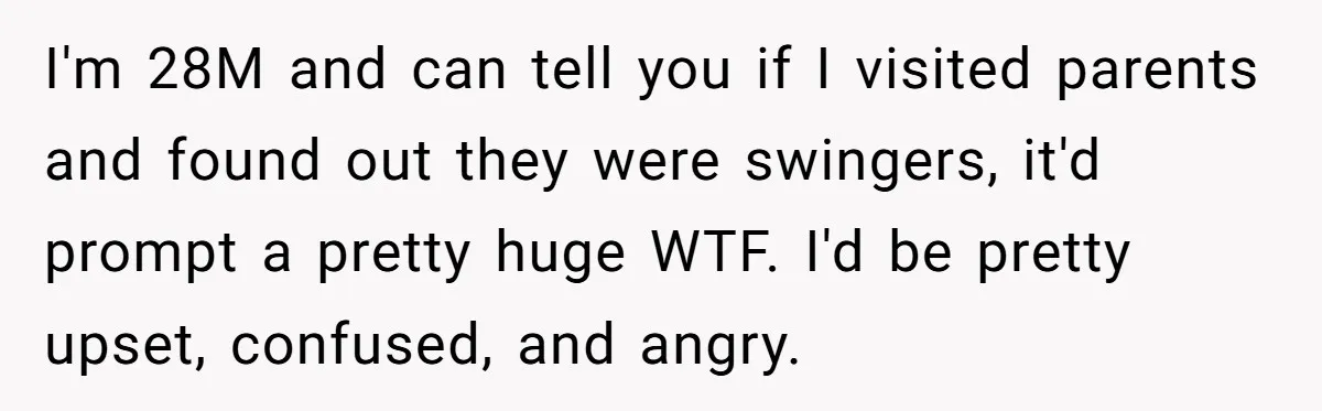 I'm 28M and can tell you if I visited parents and found out they were swingers, it'd prompt a pretty huge WTF. I'd be pretty upset, confused, and angry.