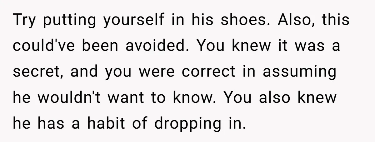 Try putting yourself in his shoes. Also, this could've been avoided. You knew it was a secret, and you were correct in assuming he wouldn't want to know. You also...