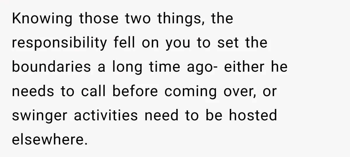 Knowing those two things, the responsibility fell on you to set the boundaries a long time ago- either he needs to call before coming over, or swinger activities need to...