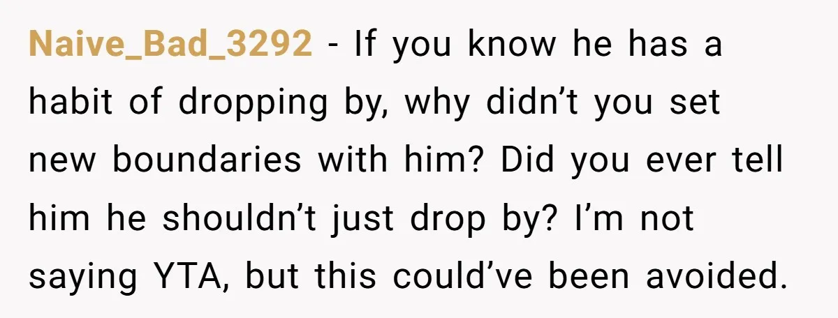 Naive_Bad_3292 - If you know he has a habit of dropping by, why didn’t you set new boundaries with him? Did you ever tell him he shouldn’t just drop by?...