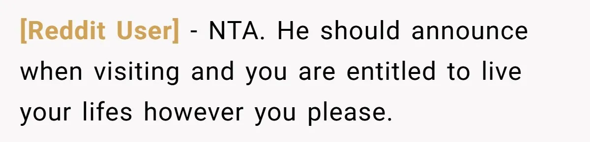 [Reddit User] - NTA. He should announce when visiting and you are entitled to live your lifes however you please.