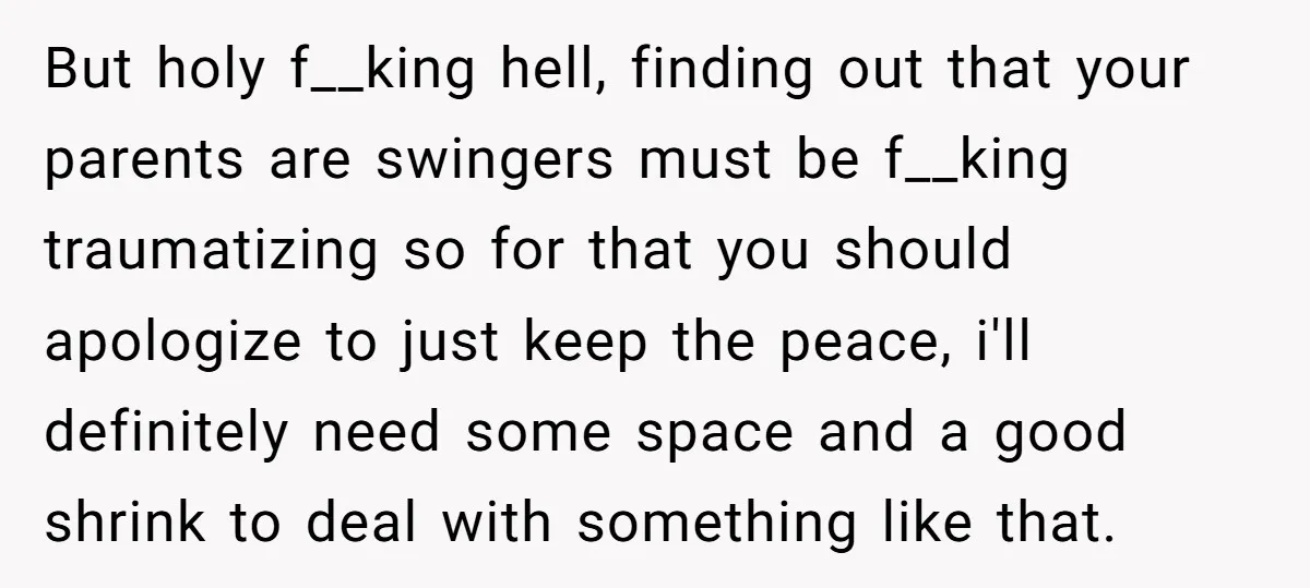 But holy f__king hell, finding out that your parents are swingers must be f__king traumatizing so for that you should apologize to just keep the peace, i'll definitely need some...