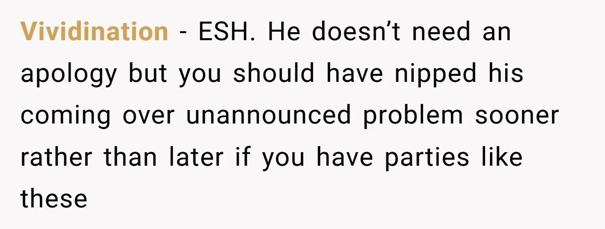 Vividination - ESH. He doesn’t need an apology but you should have nipped his coming over unannounced problem sooner rather than later if you have parties like these