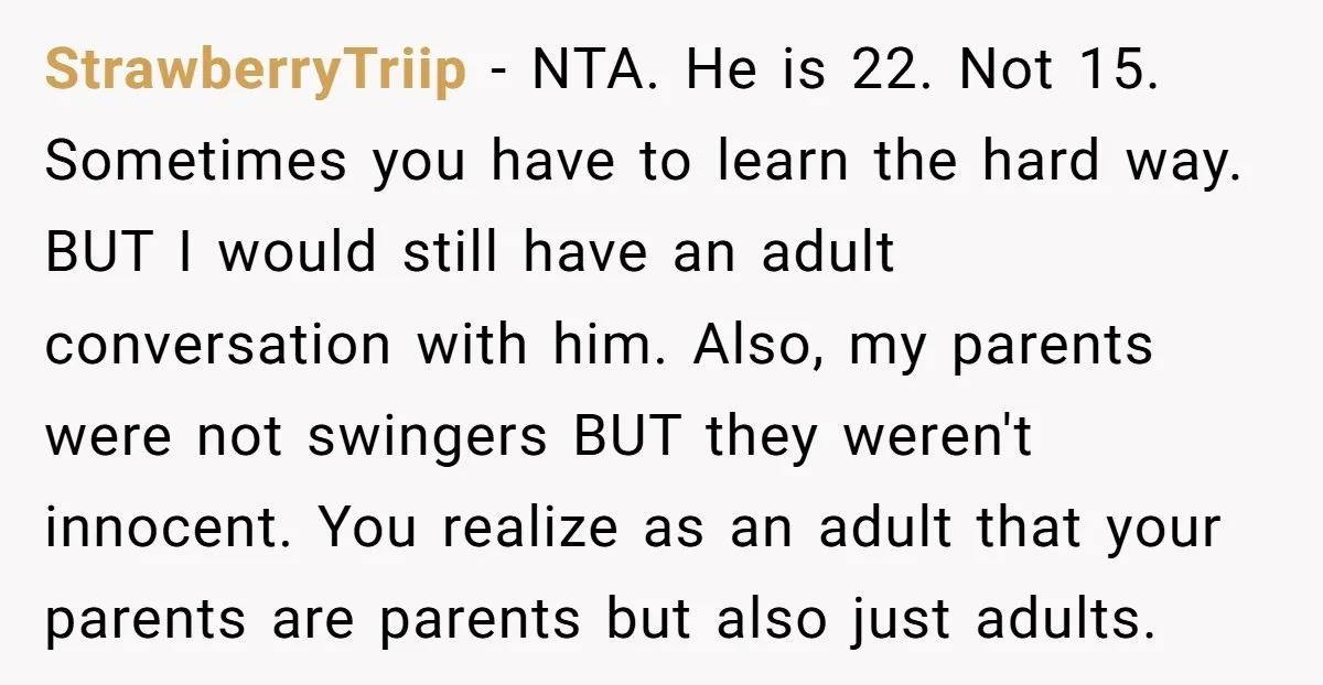 StrawberryTriip - NTA. He is 22. Not 15. Sometimes you have to learn the hard way. BUT I would still have an adult conversation with him. Also, my parents were...