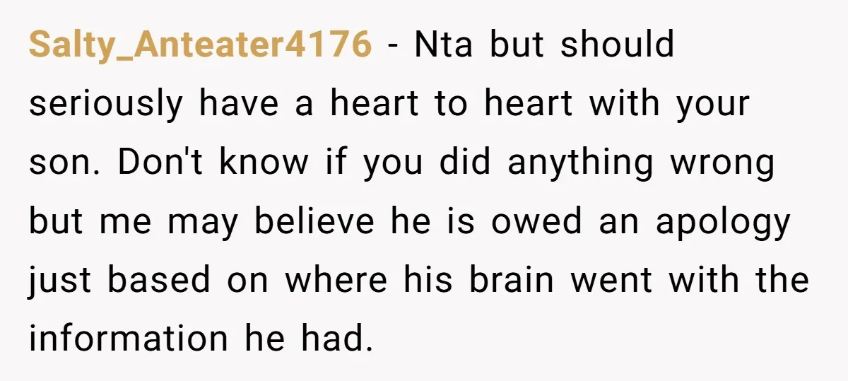 Salty_Anteater4176 - Nta but should seriously have a heart to heart with your son. Don't know if you did anything wrong but me may believe he is owed an apology...