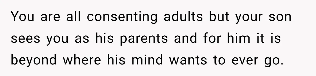 You are all consenting adults but your son sees you as his parents and for him it is beyond where his mind wants to ever go.