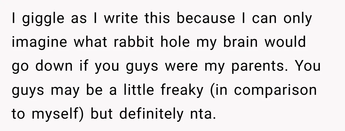 I giggle as I write this because I can only imagine what rabbit hole my brain would go down if you guys were my parents. You guys may be a...