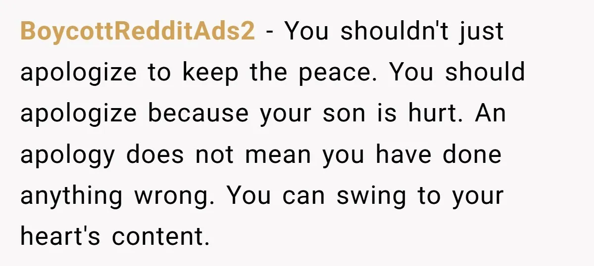 BoycottRedditAds2 - You shouldn't just apologize to keep the peace. You should apologize because your son is hurt. An apology does not mean you have done anything wrong. You can...