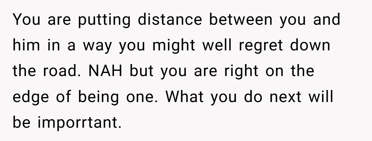 You are putting distance between you and him in a way you might well regret down the road. NAH but you are right on the edge of being one. What...