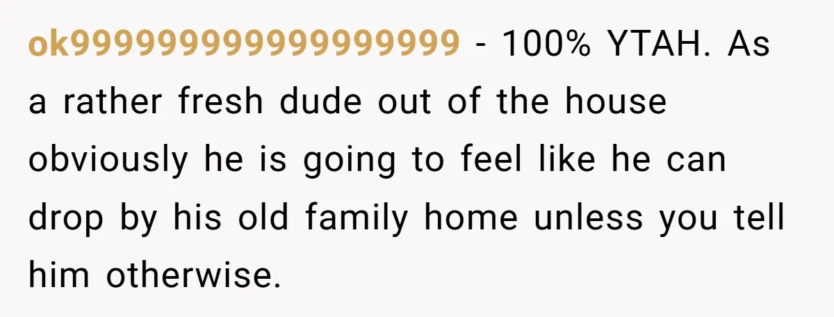 ok999999999999999999 - 100% YTAH. As a rather fresh dude out of the house obviously he is going to feel like he can drop by his old family home unless you...