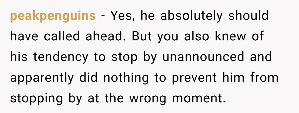 peakpenguins - Yes, he absolutely should have called ahead. But you also knew of his tendency to stop by unannounced and apparently did nothing to prevent him from stopping by...