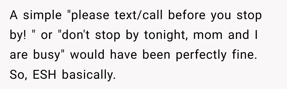 A simple "please text/call before you stop by! " or "don't stop by tonight, mom and I are busy" would have been perfectly fine. So, ESH basically.