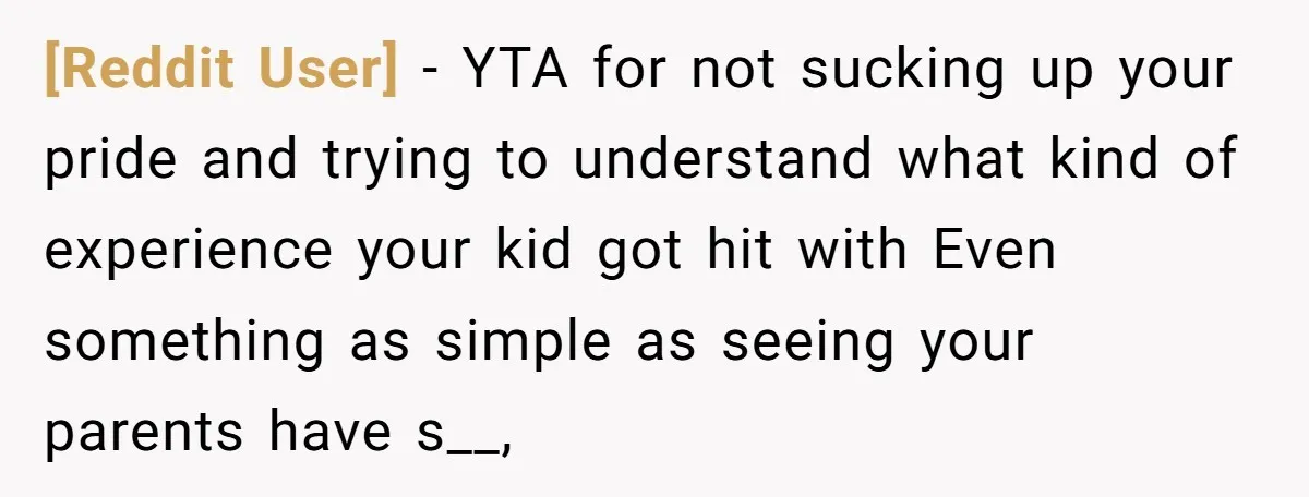 [Reddit User] - YTA for not sucking up your pride and trying to understand what kind of experience your kid got hit with Even something as simple as seeing your...