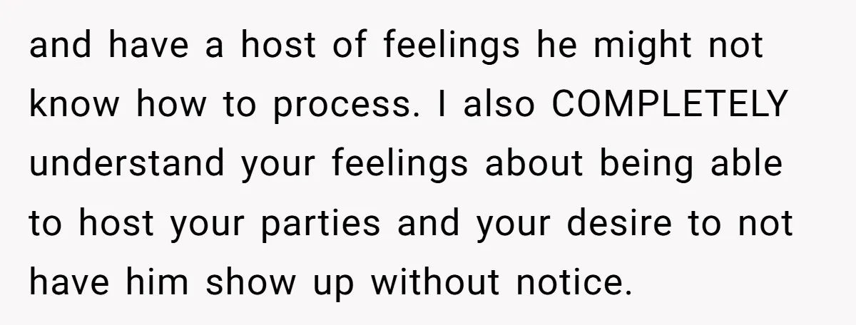 and have a host of feelings he might not know how to process. I also COMPLETELY understand your feelings about being able to host your parties and your desire to...