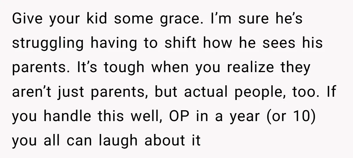 Give your kid some grace. I’m sure he’s struggling having to shift how he sees his parents. It’s tough when you realize they aren’t just parents, but actual people, too....