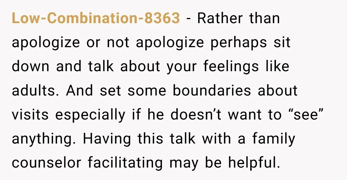 Low-Combination-8363 - Rather than apologize or not apologize perhaps sit down and talk about your feelings like adults. And set some boundaries about visits especially if he doesn’t want to...