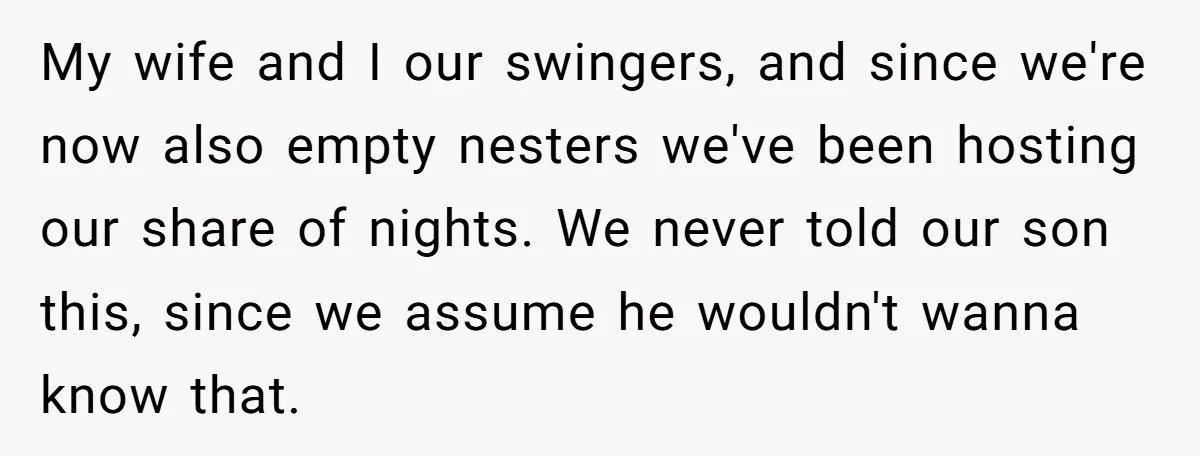 My wife and I our swingers, and since we're now also empty nesters we've been hosting our share of nights. We never told our son this, since we assume he...