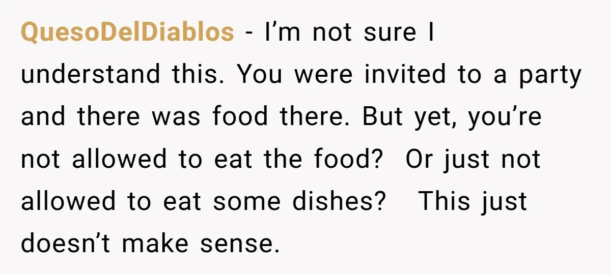 QuesoDelDiablos − I’m not sure I understand this. You were invited to a party and there was food there. But yet, you’re not allowed to eat the food? Or just...