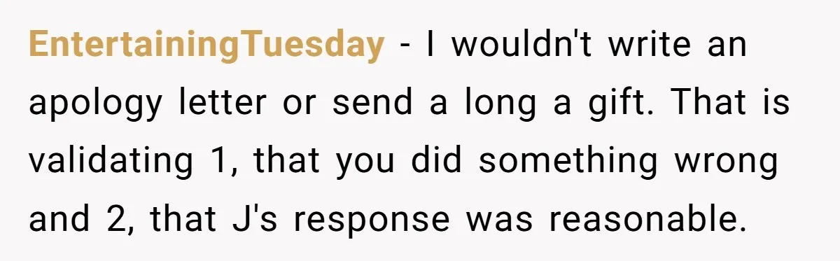 EntertainingTuesday − I wouldn't write an apology letter or send a long a gift. That is validating 1, that you did something wrong and 2, that J's response was reasonable.