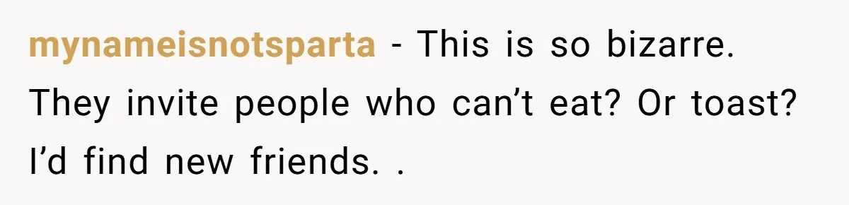 mynameisnotsparta − This is so bizarre. They invite people who can’t eat? Or toast? I’d find new friends. .
