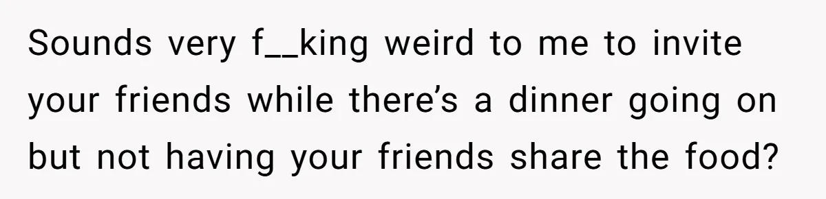 Sounds very f__king weird to me to invite your friends while there’s a dinner going on but not having your friends share the food?