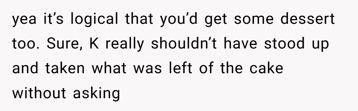 yea it’s logical that you’d get some dessert too. Sure, K really shouldn’t have stood up and taken what was left of the cake without asking