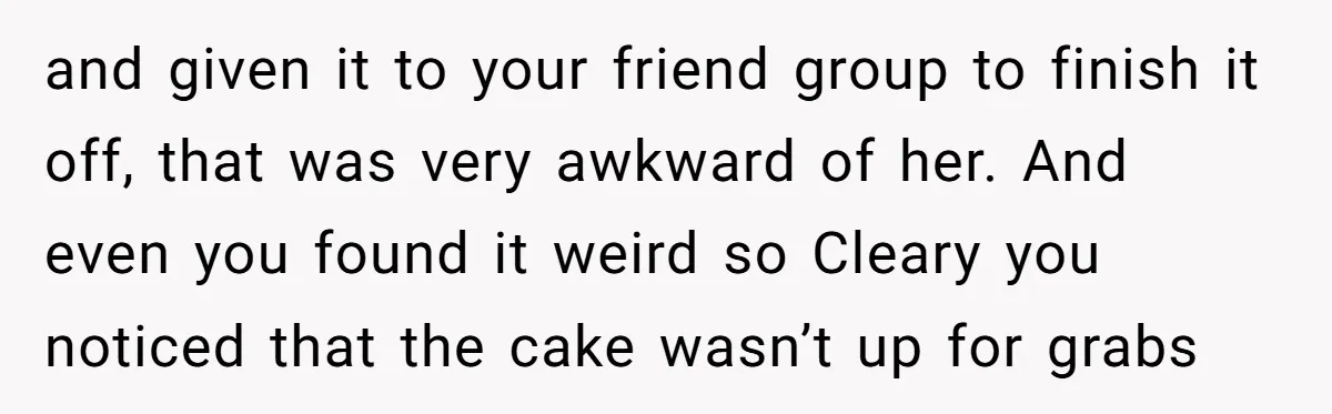 and given it to your friend group to finish it off, that was very awkward of her. And even you found it weird so Cleary you noticed that the cake...