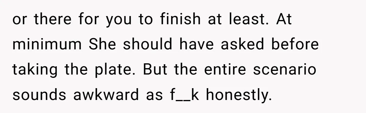 or there for you to finish at least. At minimum She should have asked before taking the plate. But the entire scenario sounds awkward as f__k honestly.