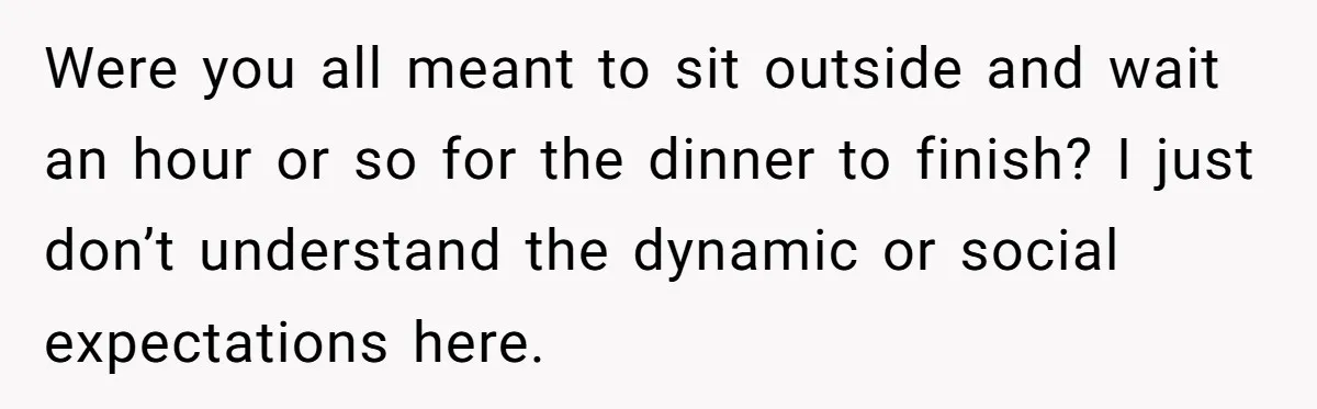 Were you all meant to sit outside and wait an hour or so for the dinner to finish? I just don’t understand the dynamic or social expectations here.