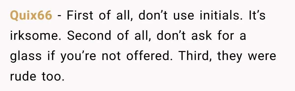 Quix66 − First of all, don’t use initials. It’s irksome. Second of all, don’t ask for a glass if you’re not offered. Third, they were rude too.