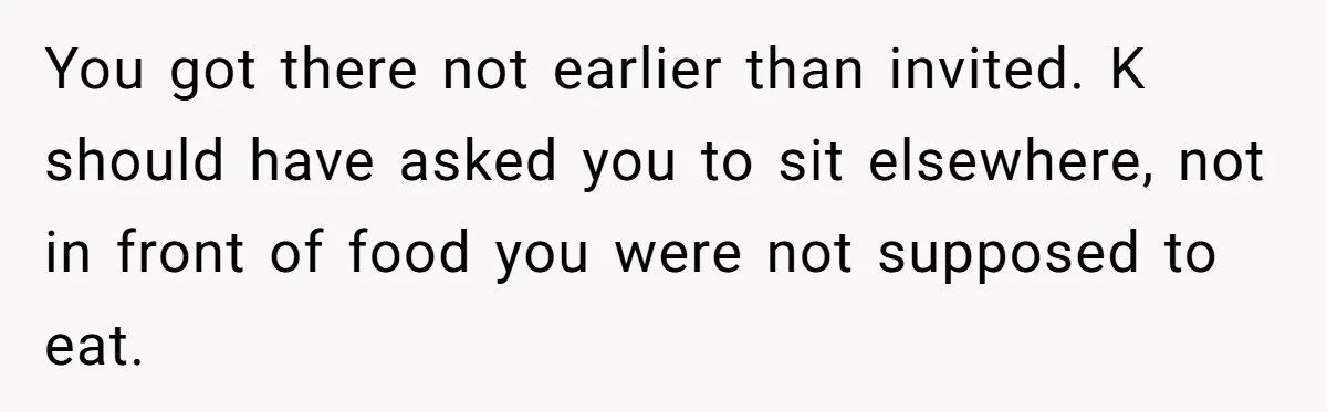You got there not earlier than invited. K should have asked you to sit elsewhere, not in front of food you were not supposed to eat.