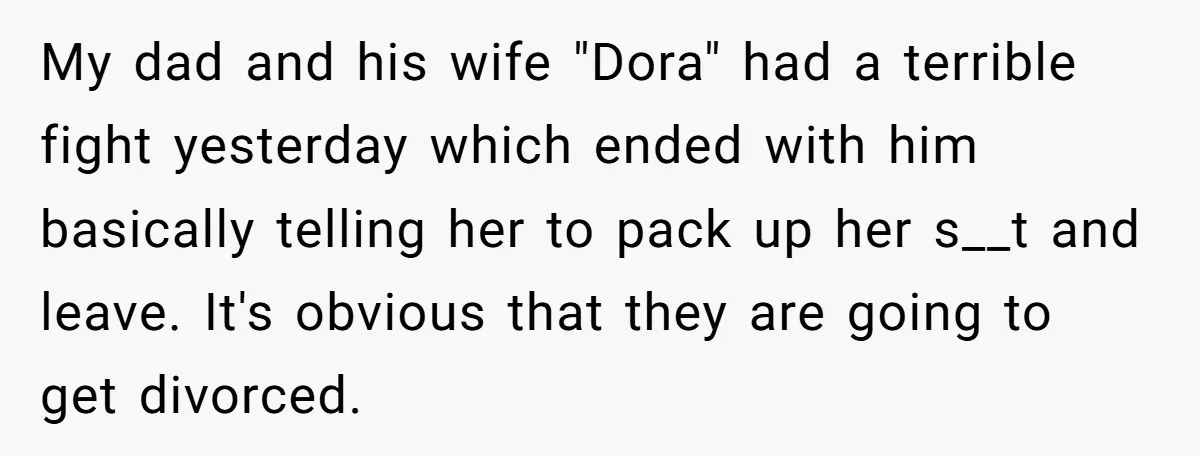 My dad and his wife "Dora" had a terrible fight yesterday which ended with him basically telling her to pack up her s__t and leave. It's obvious that they are...